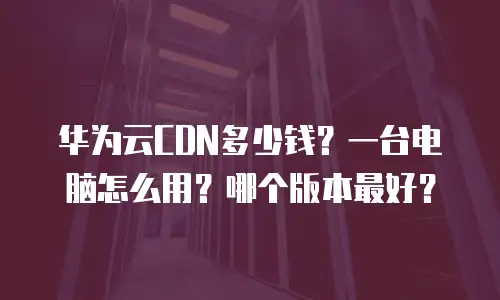 华为云CDN多少钱？一台电脑怎么用？哪个版本最好？