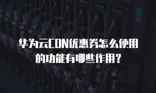 华为云CDN优惠券怎么使用的功能有哪些作用？