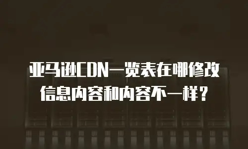 亚马逊CDN一览表在哪修改信息内容和内容不一样？