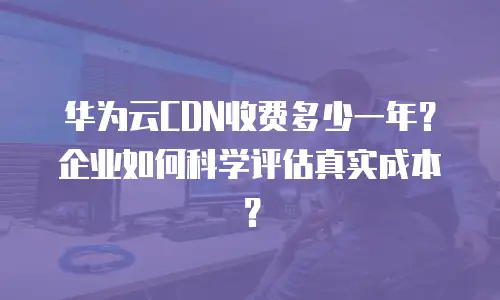 华为云CDN收费多少一年？企业如何科学评估真实成本？