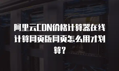 阿里云CDN价格计算器在线计算网页版网页怎么用才划算？