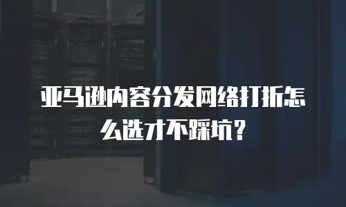 亚马逊内容分发网络打折怎么选才不踩坑？