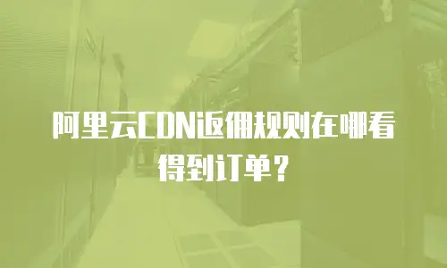 阿里云CDN返佣规则在哪看得到订单？
