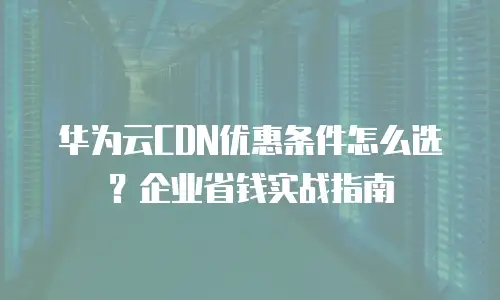 华为云CDN优惠条件怎么选？企业省钱实战指南