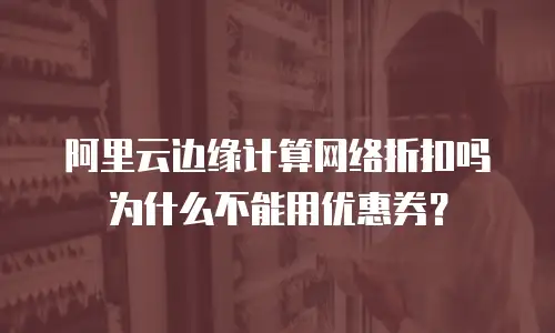 阿里云边缘计算网络折扣吗为什么不能用优惠券？