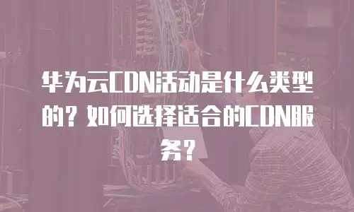 华为云CDN活动是什么类型的？如何选择适合的CDN服务？