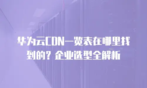 华为云CDN一览表在哪里找到的？企业选型全解析