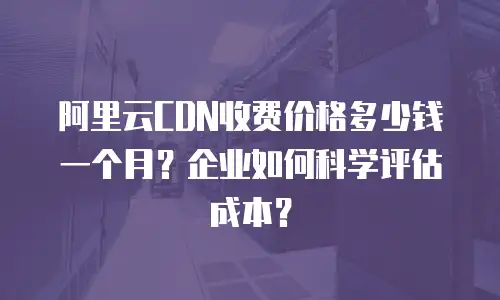 阿里云CDN收费价格多少钱一个月？企业如何科学评估成本？