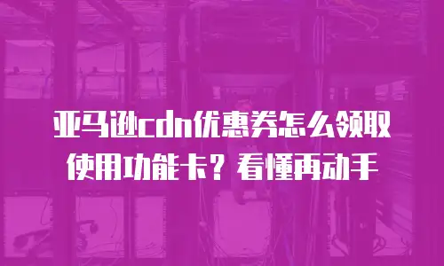 亚马逊cdn优惠券怎么领取使用功能卡？看懂再动手