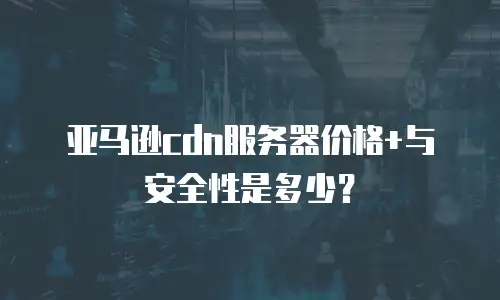 亚马逊cdn服务器价格+与安全性是多少？