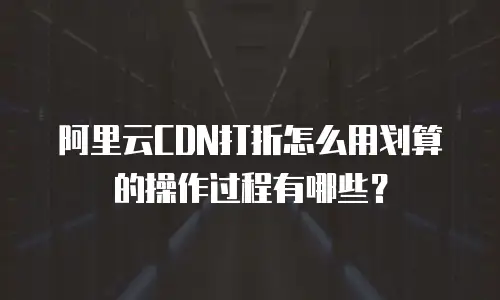 阿里云CDN打折怎么用划算的操作过程有哪些？