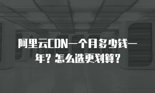 阿里云CDN一个月多少钱一年？怎么选更划算？