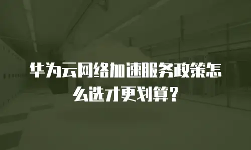 华为云网络加速服务政策怎么选才更划算？