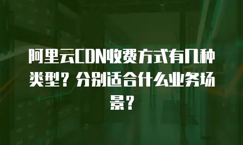 阿里云CDN收费方式有几种类型？分别适合什么业务场景？
