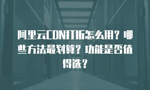 阿里云CDN打折怎么用？哪些方法最划算？功能是否值得选？