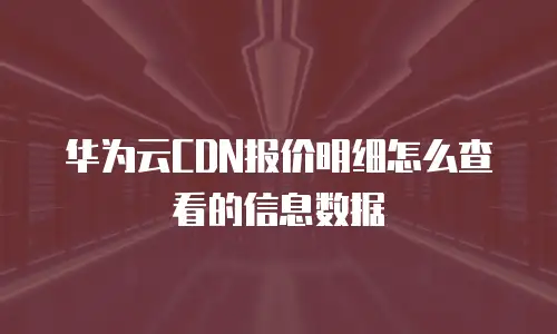 华为云CDN报价明细怎么查看的信息数据
