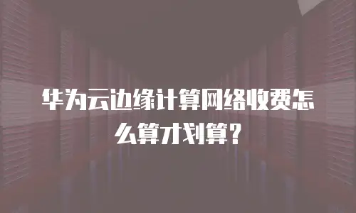 华为云边缘计算网络收费怎么算才划算？