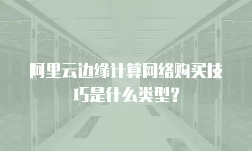 阿里云边缘计算网络购买技巧是什么类型？