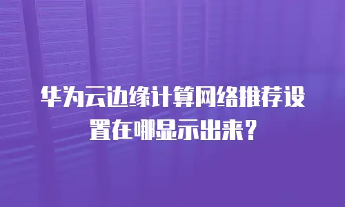 华为云边缘计算网络推荐设置在哪显示出来？