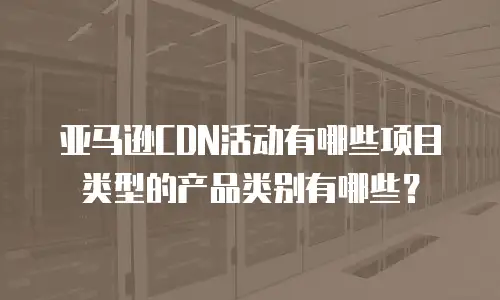 亚马逊CDN活动有哪些项目类型的产品类别有哪些？