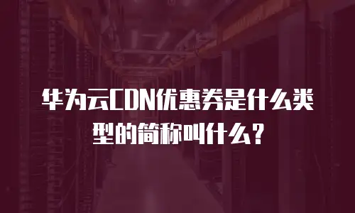 华为云CDN优惠券是什么类型的简称叫什么？