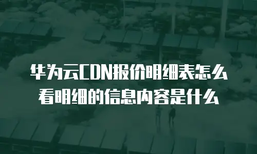 华为云CDN报价明细表怎么看明细的信息内容是什么