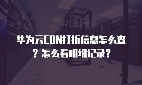 华为云CDN打折信息怎么查？怎么看明细记录？