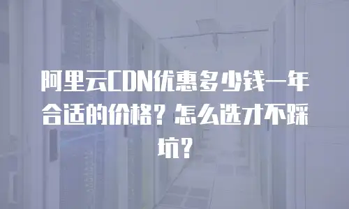 阿里云CDN优惠多少钱一年合适的价格？怎么选才不踩坑？
