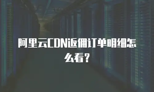 阿里云CDN返佣订单明细怎么看？
