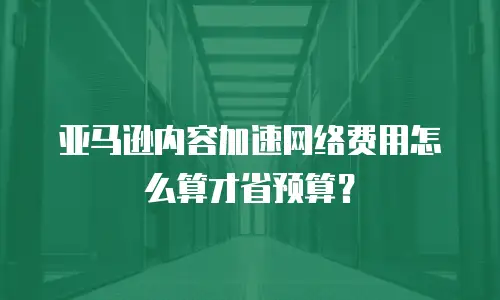 亚马逊内容加速网络费用怎么算才省预算？