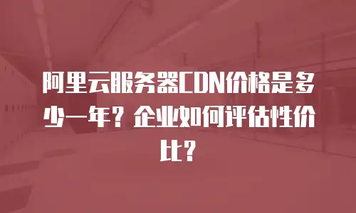 阿里云服务器CDN价格是多少一年？企业如何评估性价比？
