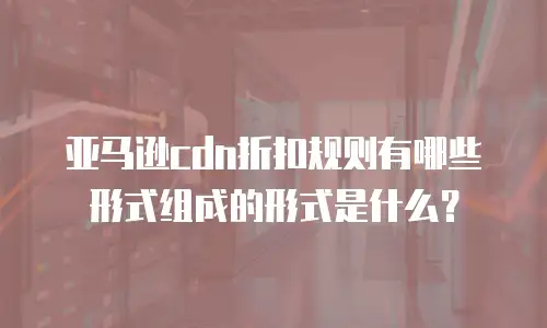 亚马逊cdn折扣规则有哪些形式组成的形式是什么？