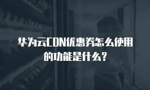 华为云CDN优惠券怎么使用的功能是什么？