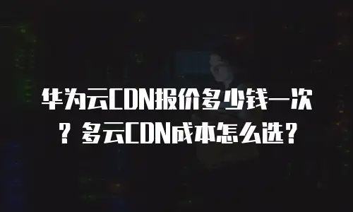 华为云CDN报价多少钱一次？多云CDN成本怎么选？