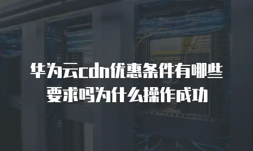 华为云cdn优惠条件有哪些要求吗为什么操作成功