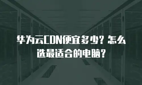 华为云CDN便宜多少？怎么选最适合的电脑？