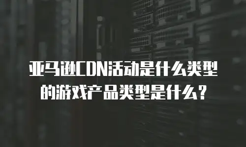 亚马逊CDN活动是什么类型的游戏产品类型是什么？