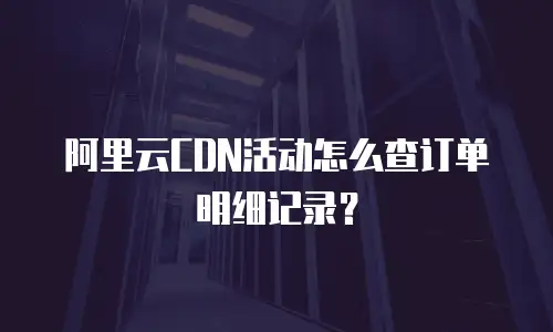 阿里云CDN活动怎么查订单明细记录？