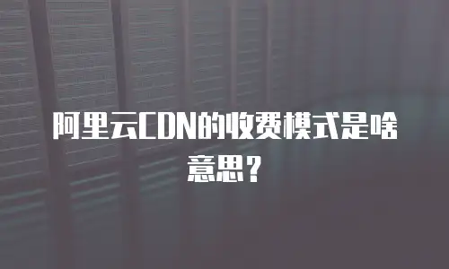 阿里云CDN的收费模式是啥意思？