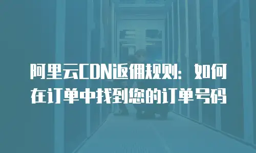 阿里云CDN返佣规则：如何在订单中找到您的订单号码