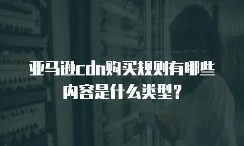 亚马逊cdn购买规则有哪些内容是什么类型？