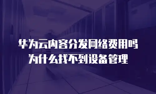 华为云内容分发网络费用吗 为什么找不到设备管理