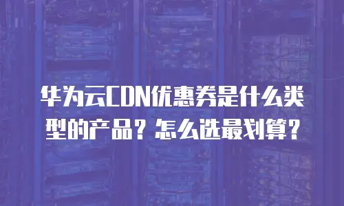 华为云CDN优惠券是什么类型的产品？怎么选最划算？