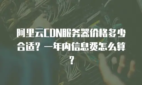 阿里云CDN服务器价格多少合适？一年内信息费怎么算？