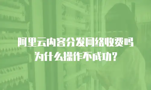阿里云内容分发网络收费吗为什么操作不成功？