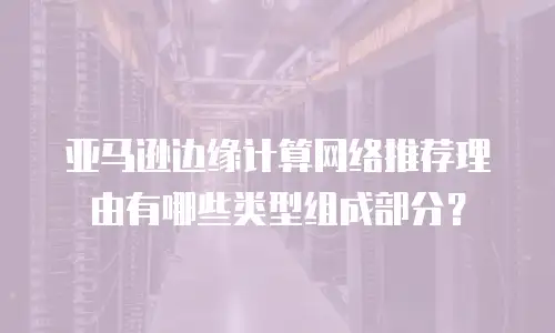 亚马逊边缘计算网络推荐理由有哪些类型组成部分？