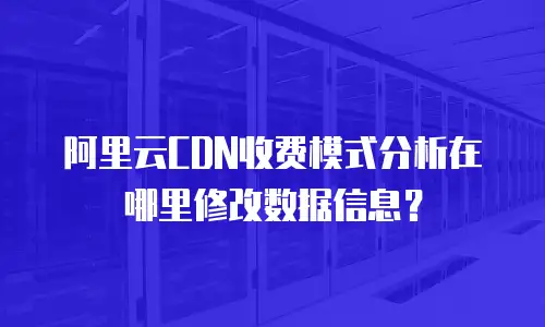 阿里云CDN收费模式分析在哪里修改数据信息？