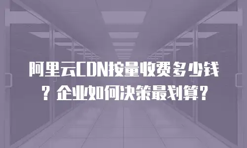 阿里云CDN按量收费多少钱？企业如何决策最划算？