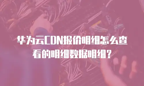 华为云CDN报价明细怎么查看的明细数据明细？