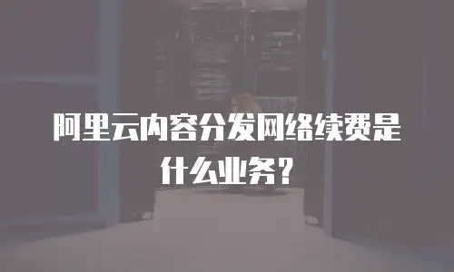 阿里云内容分发网络续费是什么业务？